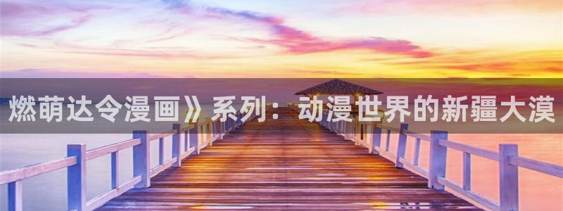 虫虫漫画免费入口怎么进：燃萌达令漫画》系列：动漫世界的新疆大漠